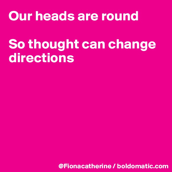Our heads are round

So thought can change directions






