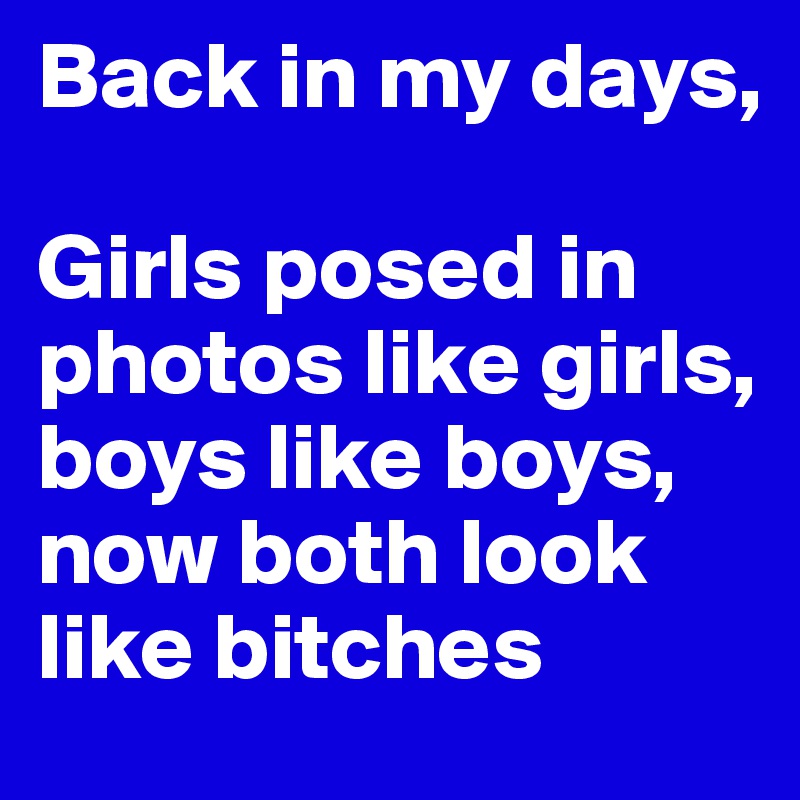 Back in my days,

Girls posed in photos like girls, boys like boys, now both look like bitches