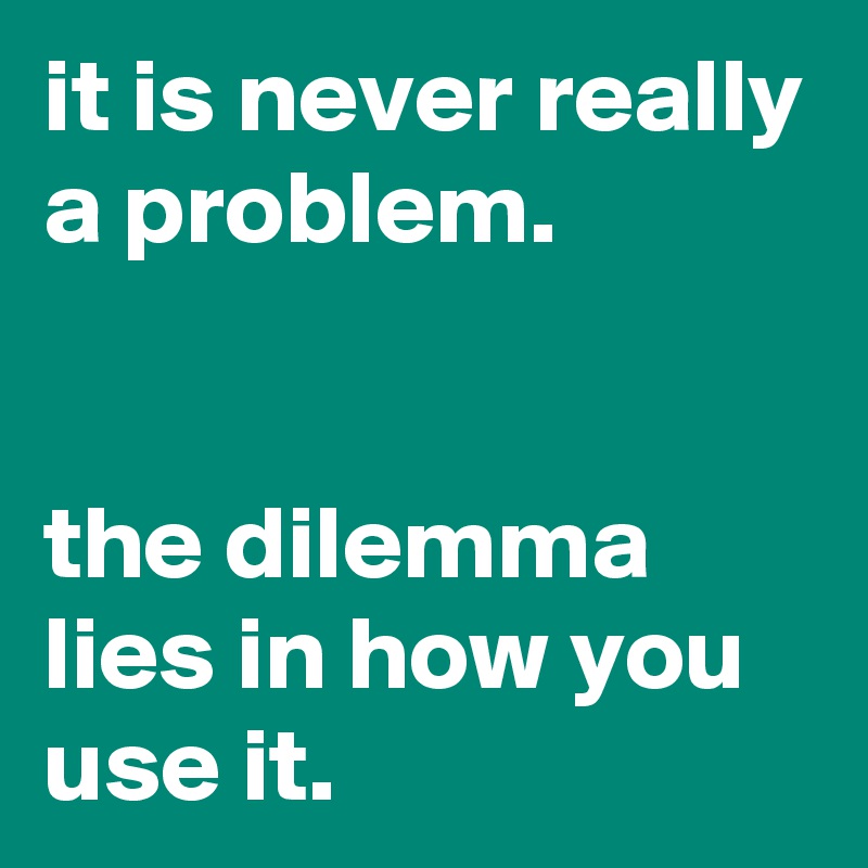 it is never really a problem.


the dilemma lies in how you use it.