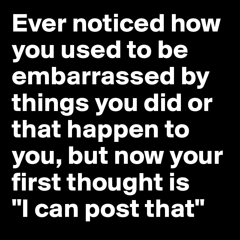 Ever noticed how you used to be embarrassed by things you did or that happen to you, but now your first thought is 
"I can post that"