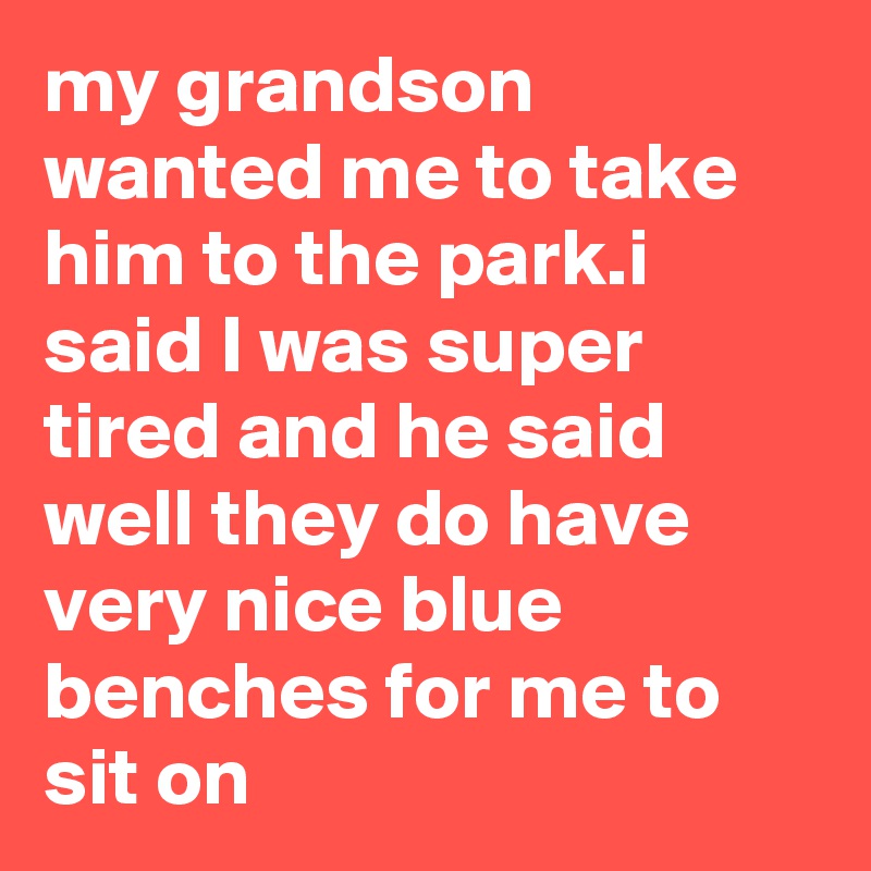 my grandson wanted me to take him to the park.i said I was super tired and he said well they do have very nice blue benches for me to sit on