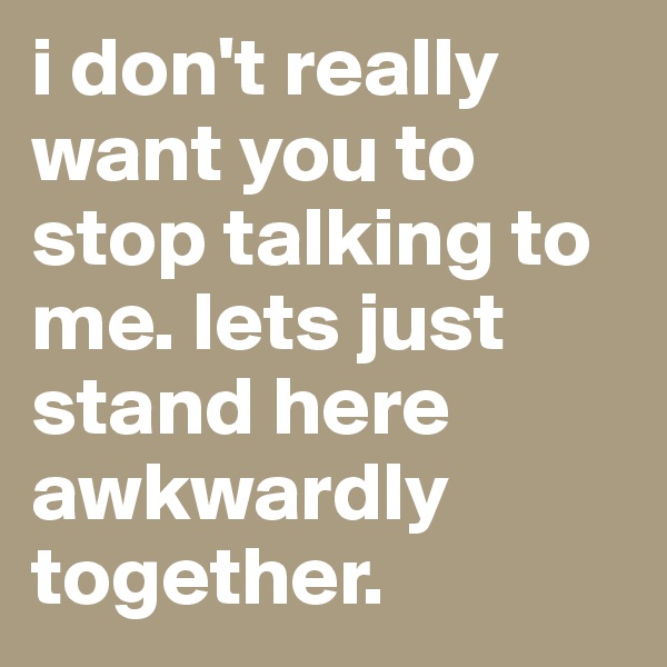 i don't really want you to stop talking to me. lets just stand here awkwardly together.