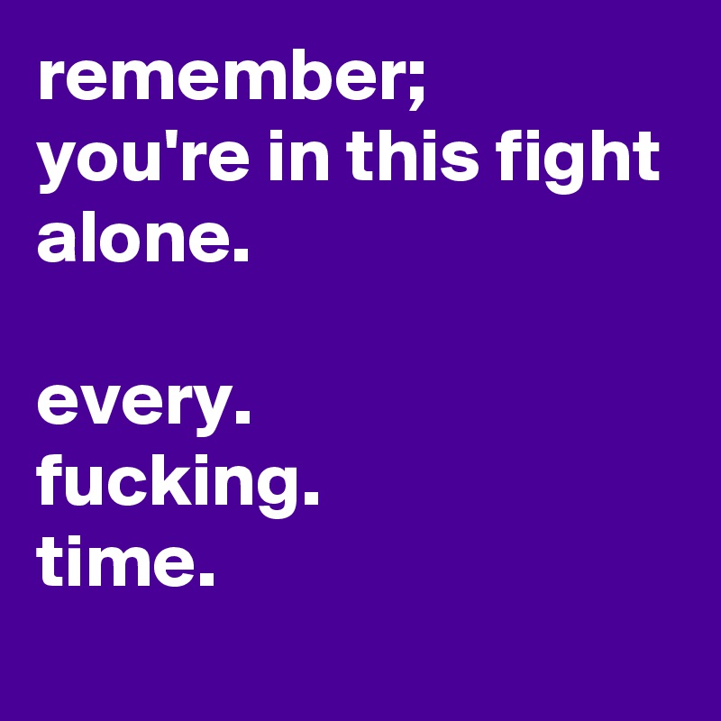 remember; 
you're in this fight alone.

every. 
fucking.
time. 
