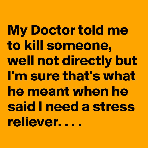 
My Doctor told me to kill someone, well not directly but I'm sure that's what he meant when he said I need a stress reliever. . . .