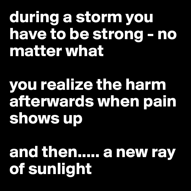during a storm you have to be strong - no matter what

you realize the harm afterwards when pain shows up

and then..... a new ray of sunlight 