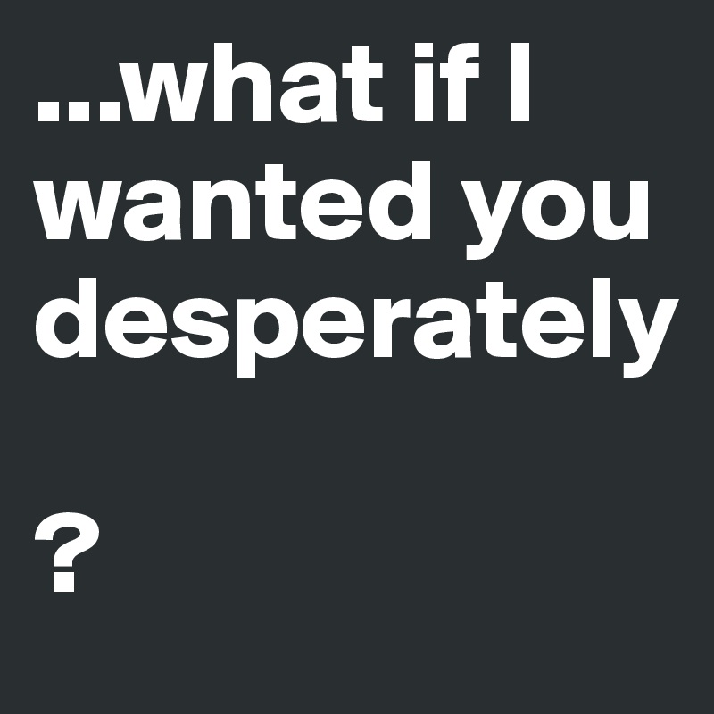 ...what if I wanted you desperately

?