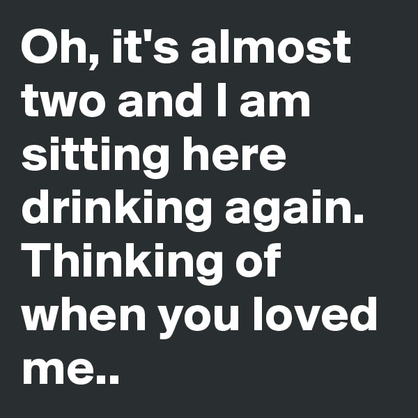 Oh, it's almost two and I am sitting here drinking again. Thinking of when you loved me..