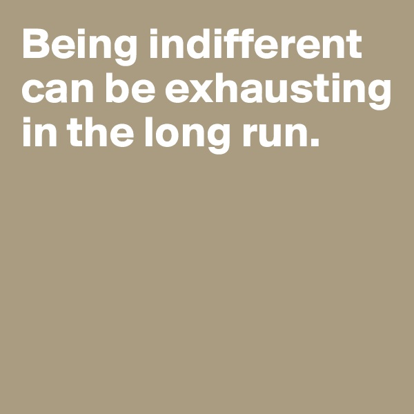 Being indifferent can be exhausting in the long run. 




