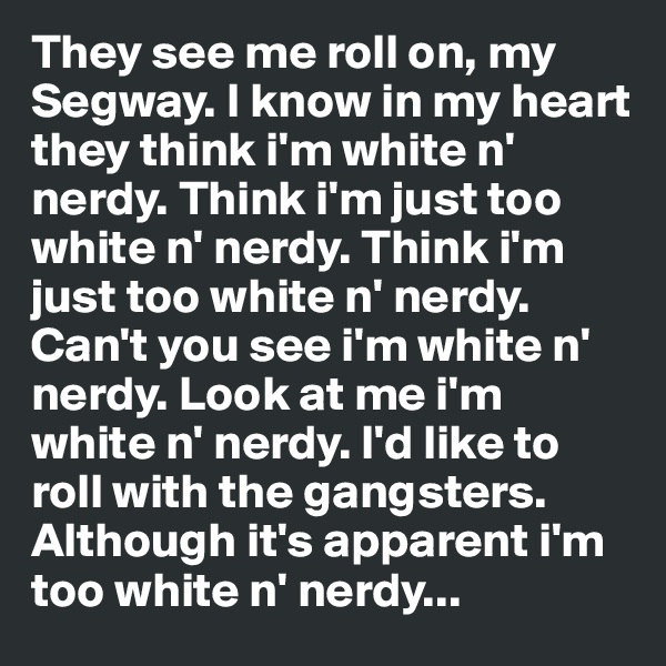 They see me roll on, my Segway. I know in my heart they think i'm white n' nerdy. Think i'm just too white n' nerdy. Think i'm just too white n' nerdy. Can't you see i'm white n' nerdy. Look at me i'm white n' nerdy. I'd like to roll with the gangsters. Although it's apparent i'm too white n' nerdy...