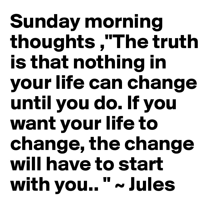 Sunday morning thoughts ,"The truth is that nothing in your life can change until you do. If you want your life to change, the change will have to start with you.. " ~ Jules 