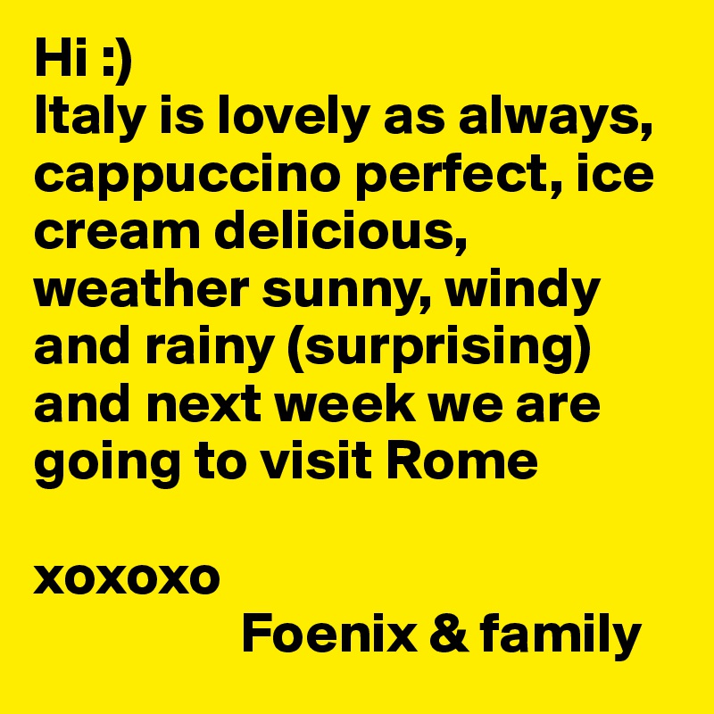 Hi :)
Italy is lovely as always, cappuccino perfect, ice cream delicious, weather sunny, windy and rainy (surprising) and next week we are going to visit Rome

xoxoxo 
                  Foenix & family