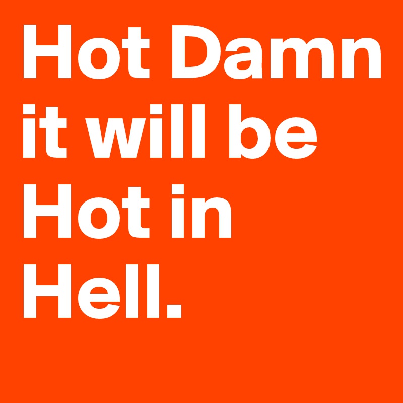 Hot Damn it will be Hot in Hell.