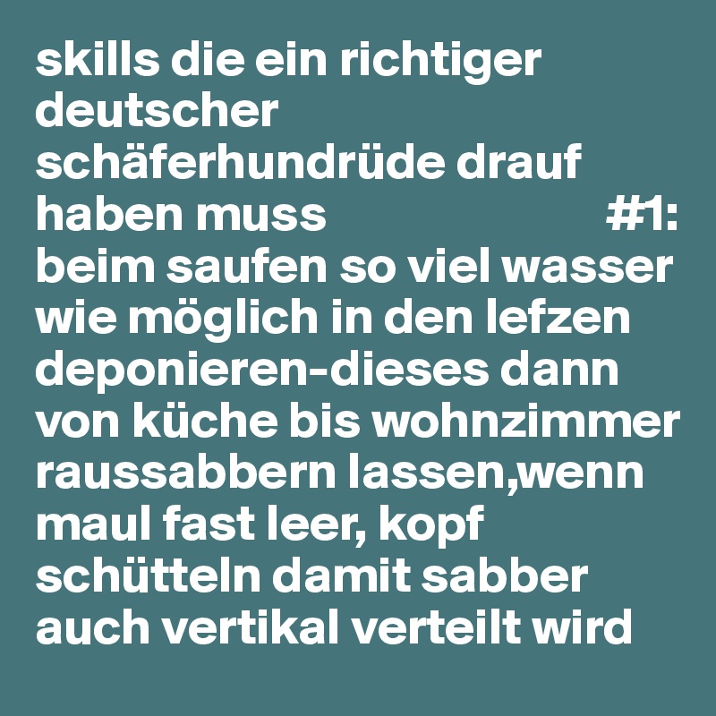 skills die ein richtiger deutscher schäferhundrüde drauf haben muss                           #1: beim saufen so viel wasser wie möglich in den lefzen deponieren-dieses dann von küche bis wohnzimmer raussabbern lassen,wenn maul fast leer, kopf schütteln damit sabber auch vertikal verteilt wird