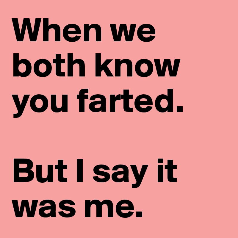 When we both know you farted.

But I say it was me.