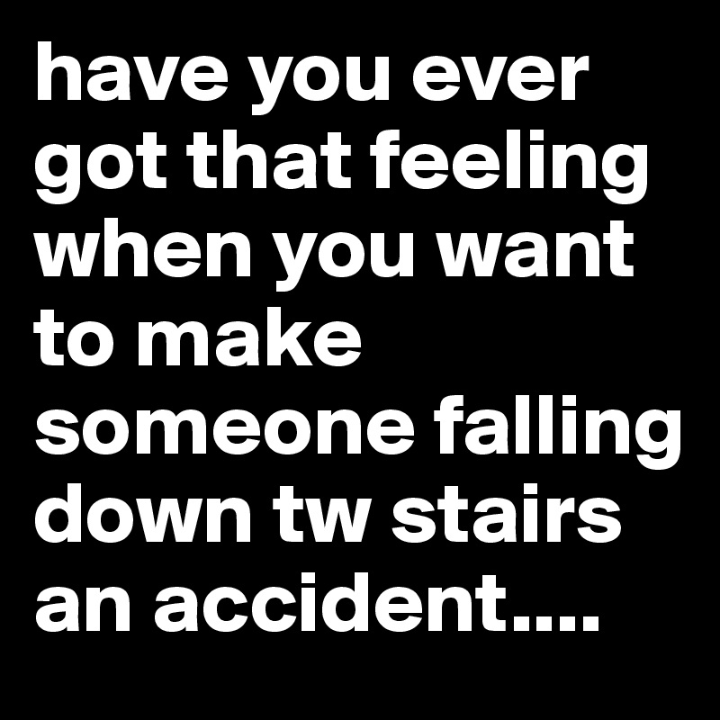 have you ever got that feeling when you want to make someone falling down tw stairs an accident....