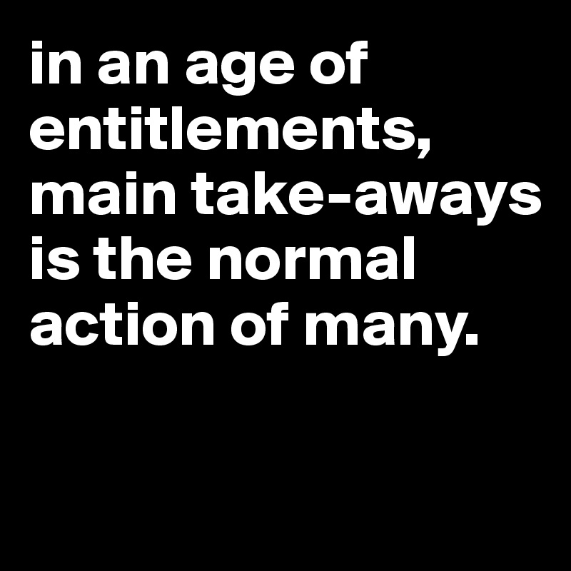 in an age of entitlements, main take-aways is the normal action of many. 

