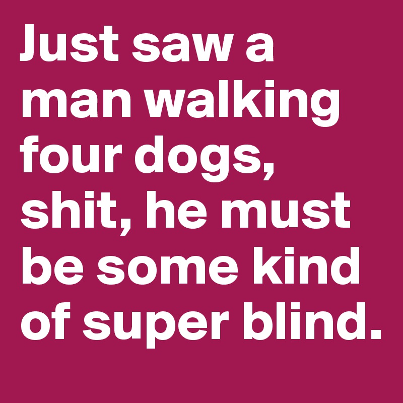 Just saw a man walking four dogs, shit, he must be some kind of super blind.