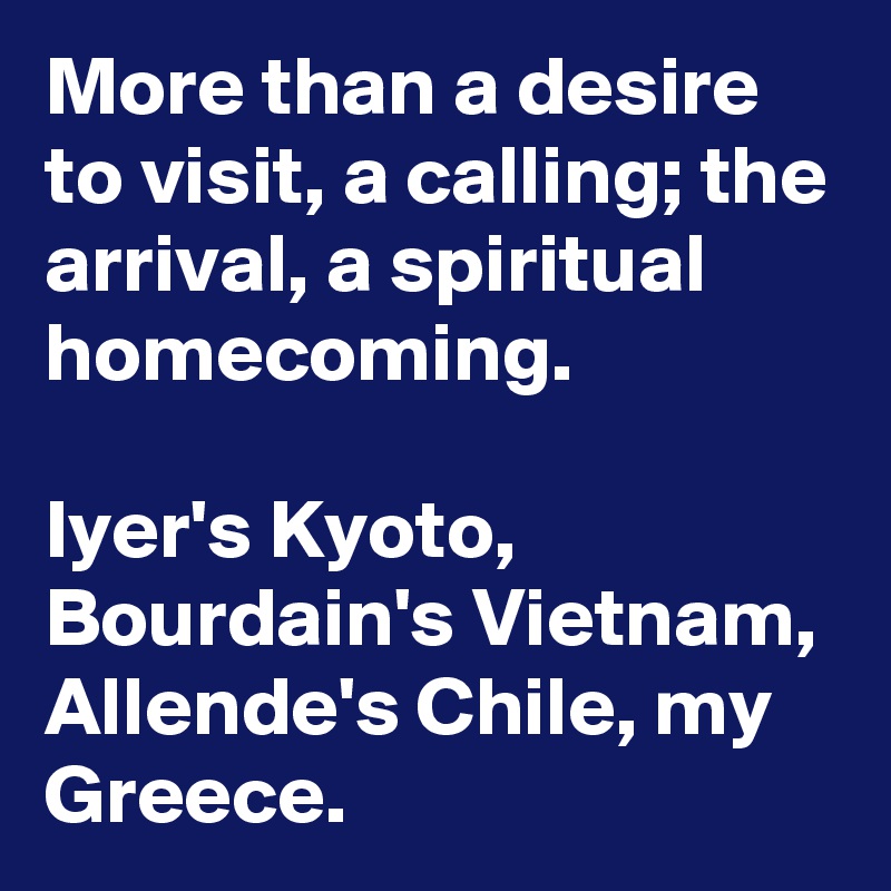 More than a desire to visit, a calling; the arrival, a spiritual homecoming.

Iyer's Kyoto, Bourdain's Vietnam,  Allende's Chile, my Greece.