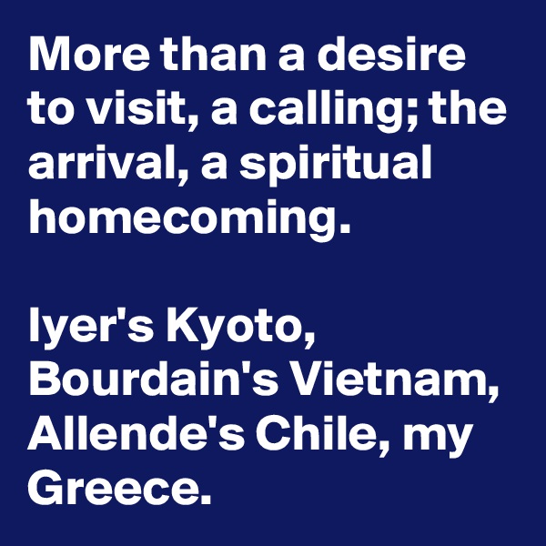 More than a desire to visit, a calling; the arrival, a spiritual homecoming.

Iyer's Kyoto, Bourdain's Vietnam,  Allende's Chile, my Greece.