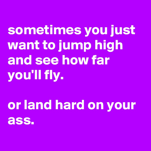 
sometimes you just want to jump high and see how far you'll fly.

or land hard on your ass.
