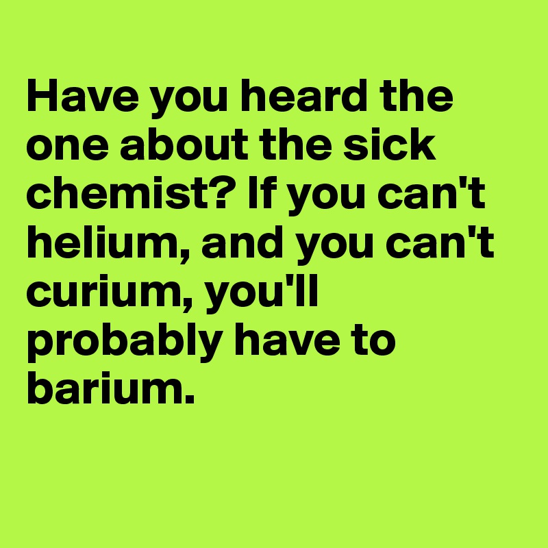 
Have you heard the one about the sick chemist? If you can't helium, and you can't curium, you'll probably have to barium.

