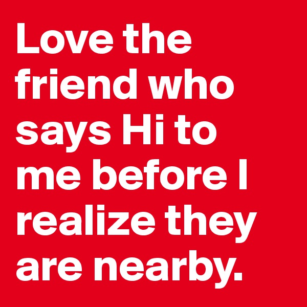 Love the friend who says Hi to me before I realize they are nearby.