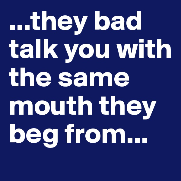 ...they bad talk you with the same mouth they beg from...