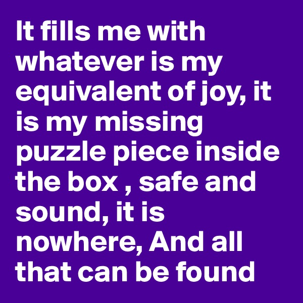 It fills me with whatever is my equivalent of joy, it is my missing puzzle piece inside the box , safe and sound, it is nowhere, And all that can be found