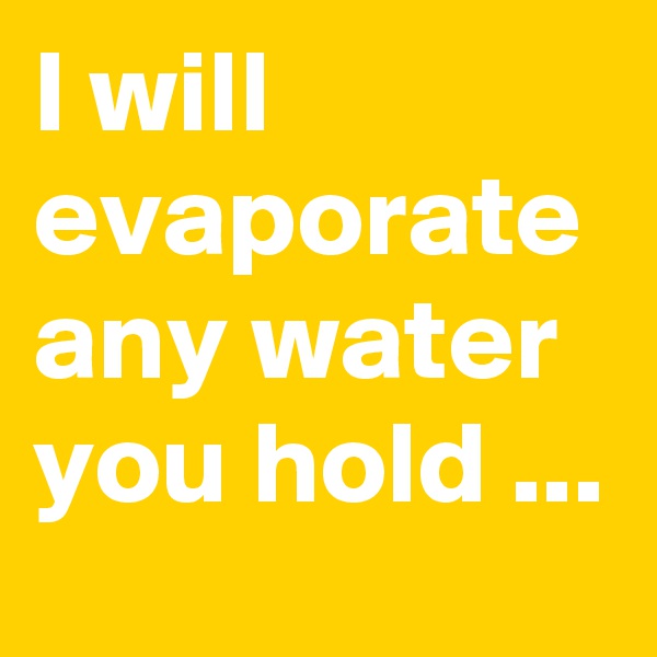 I will evaporate any water you hold ...