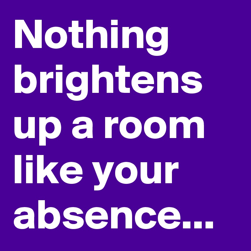 Nothing brightens up a room like your absence...