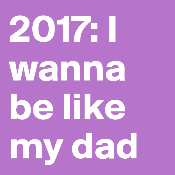 2017: I wanna be like my dad