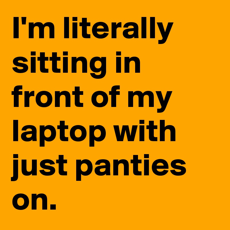 I'm literally sitting in front of my laptop with just panties on.