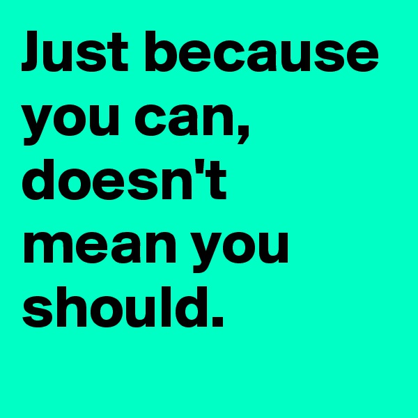 Just because you can, 
doesn't mean you should.