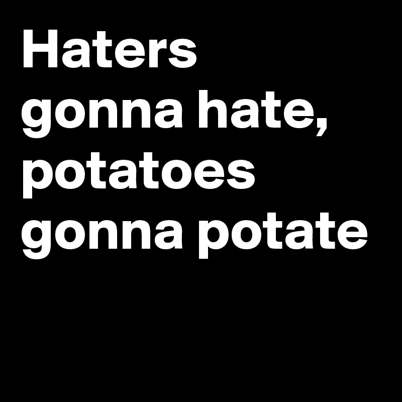 Haters gonna hate, potatoes gonna potate
