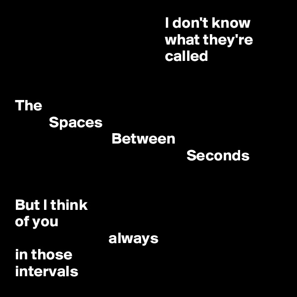                                                 I don't know
                                                what they're
                                                called


The
           Spaces
                               Between
                                                       Seconds


But I think
of you
                              always
in those
intervals