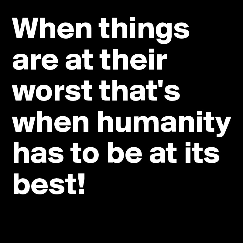 When things are at their worst that's when humanity has to be at its best!