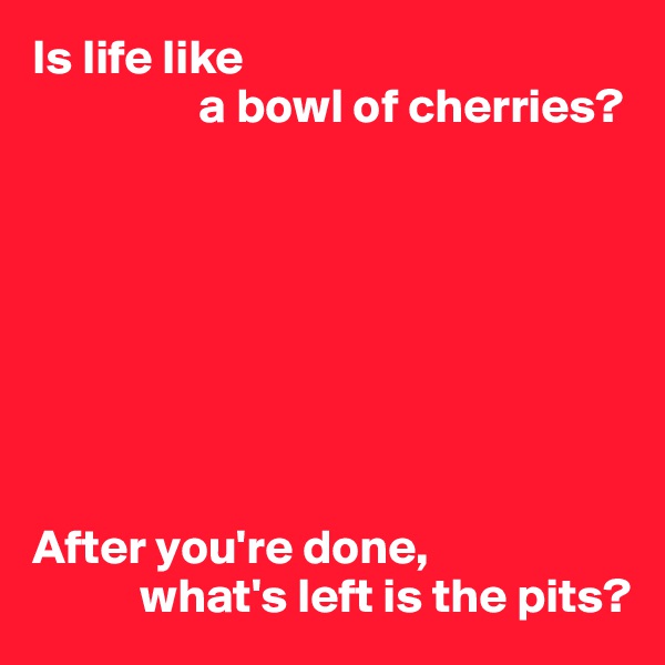 Is life like
                 a bowl of cherries?








After you're done,
           what's left is the pits?