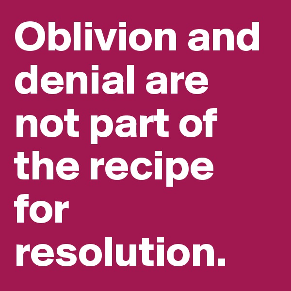 Oblivion and denial are not part of the recipe for resolution.