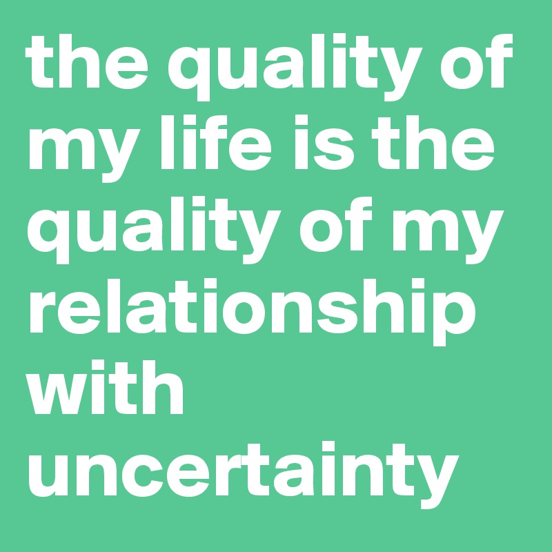 the quality of my life is the quality of my relationship with uncertainty