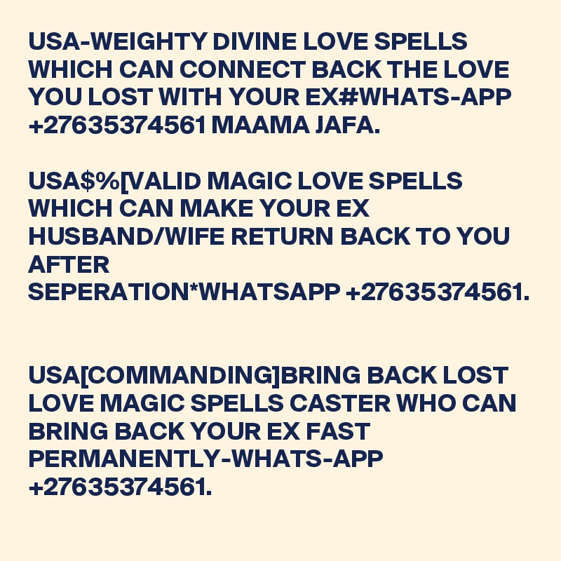 USA-WEIGHTY DIVINE LOVE SPELLS WHICH CAN CONNECT BACK THE LOVE YOU LOST WITH YOUR EX#WHATS-APP +27635374561 MAAMA JAFA.

USA$%[VALID MAGIC LOVE SPELLS WHICH CAN MAKE YOUR EX HUSBAND/WIFE RETURN BACK TO YOU AFTER SEPERATION*WHATSAPP +27635374561. 


USA[COMMANDING]BRING BACK LOST LOVE MAGIC SPELLS CASTER WHO CAN BRING BACK YOUR EX FAST PERMANENTLY-WHATS-APP +27635374561.
