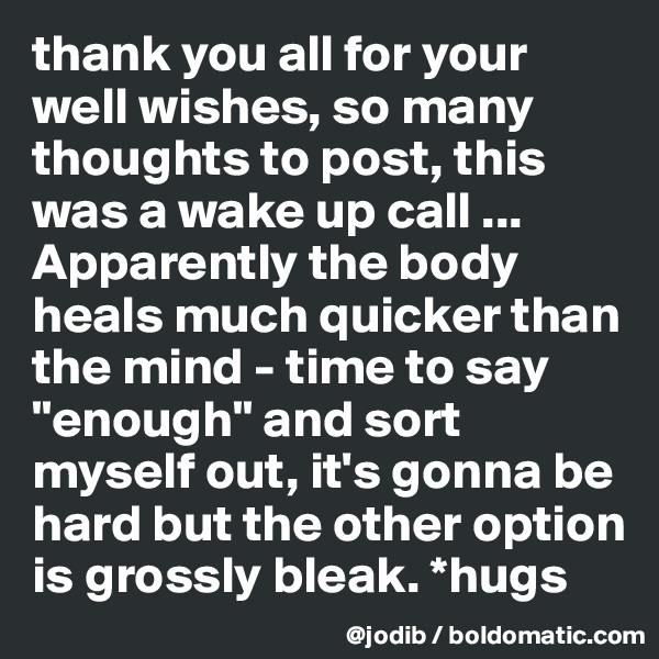 thank you all for your well wishes, so many thoughts to post, this was a wake up call ... Apparently the body heals much quicker than the mind - time to say "enough" and sort myself out, it's gonna be hard but the other option is grossly bleak. *hugs