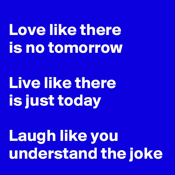 Love like there 
is no tomorrow 

Live like there 
is just today

Laugh like you 
understand the joke