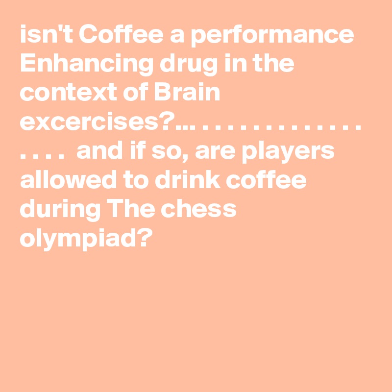 isn't Coffee a performance Enhancing drug in the context of Brain excercises?... . . . . . . . . . . . . . . . . .  and if so, are players allowed to drink coffee during The chess olympiad? 



