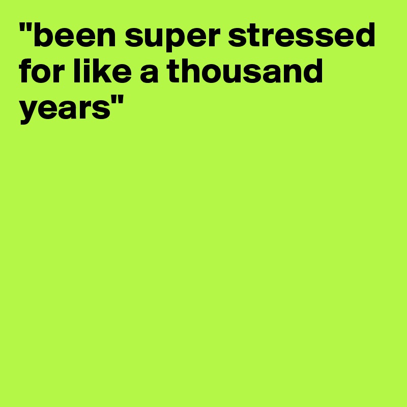 "been super stressed for like a thousand years"






