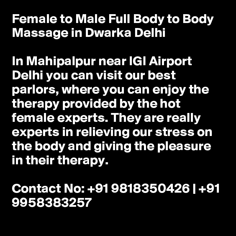 Female to Male Full Body to Body Massage in Dwarka Delhi

In Mahipalpur near IGI Airport Delhi you can visit our best parlors, where you can enjoy the therapy provided by the hot female experts. They are really experts in relieving our stress on the body and giving the pleasure in their therapy.

Contact No: +91 9818350426 | +91 9958383257
