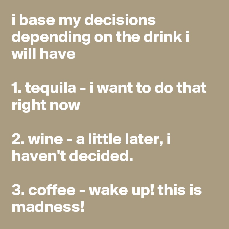 i base my decisions depending on the drink i will have

1. tequila - i want to do that right now

2. wine - a little later, i haven't decided.

3. coffee - wake up! this is madness!