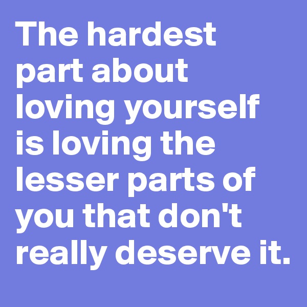 The hardest part about loving yourself is loving the lesser parts of you that don't really deserve it. 