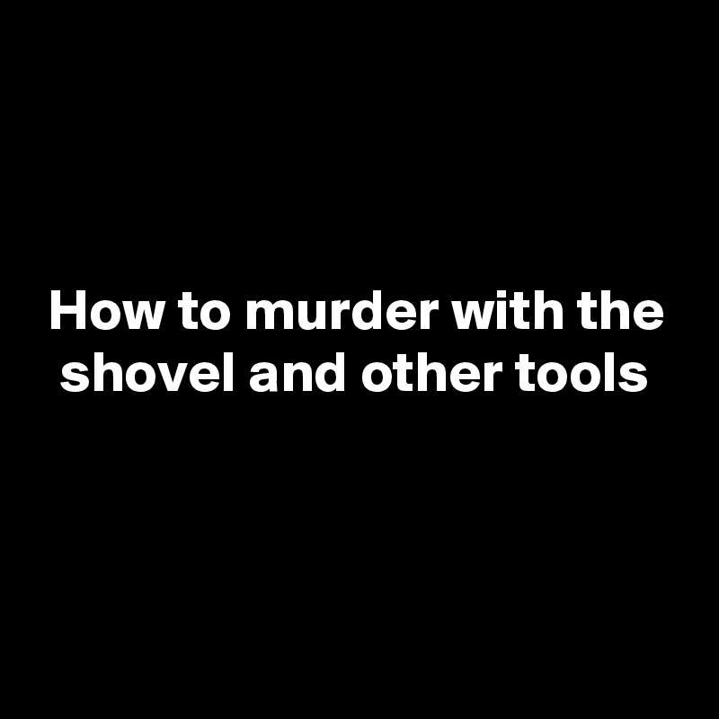 



 How to murder with the
  shovel and other tools



