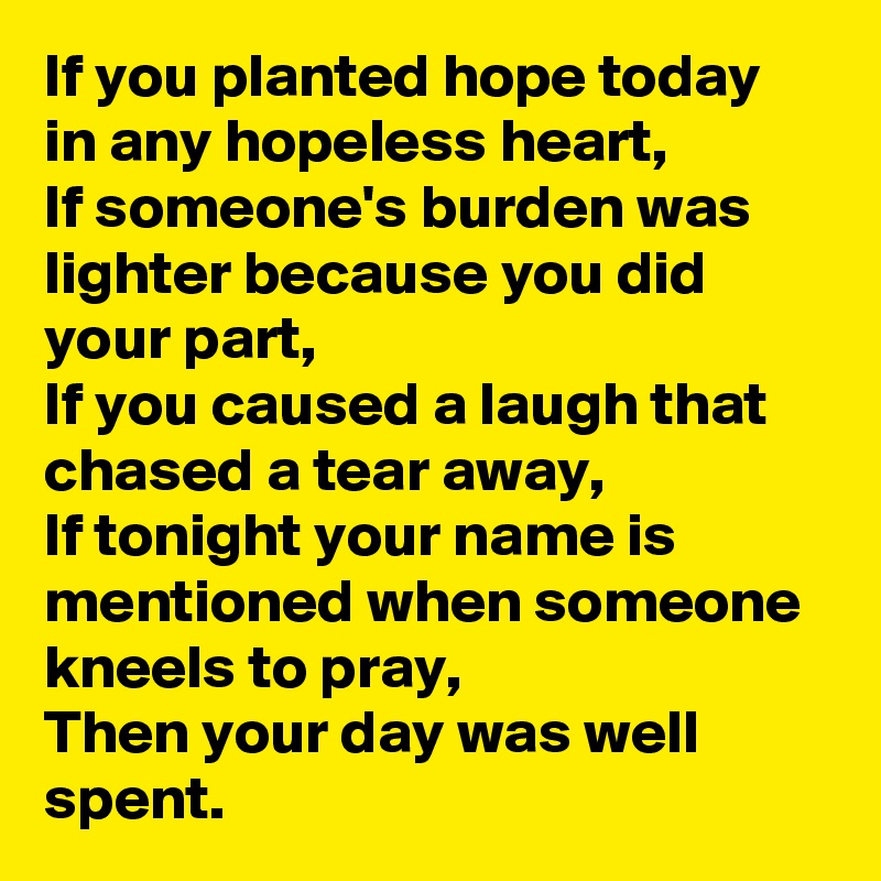 If you planted hope today in any hopeless heart,
If someone's burden was lighter because you did your part,
If you caused a laugh that chased a tear away,
If tonight your name is mentioned when someone kneels to pray,
Then your day was well spent.