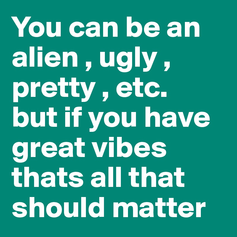 You can be an alien , ugly , pretty , etc. 
but if you have great vibes thats all that should matter